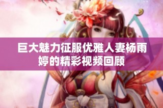 巨大魅力征服优雅人妻杨雨婷的精彩视频回顾