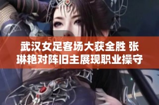 武汉女足客场大获全胜 张琳艳对阵旧主展现职业操守