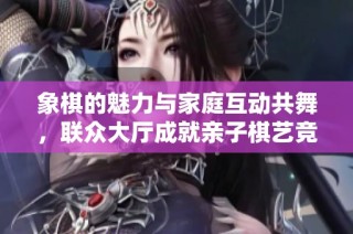 象棋的魅力与家庭互动共舞，联众大厅成就亲子棋艺竞技新平台