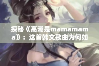 探秘《高潮是mamamama》：这首韩文歌曲为何如此吸引人
