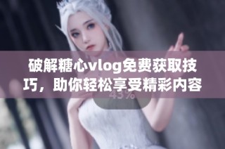 破解糖心vlog免费获取技巧，助你轻松享受精彩内容