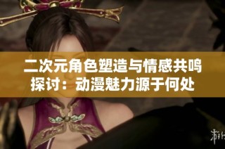 二次元角色塑造与情感共鸣探讨：动漫魅力源于何处