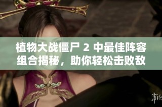 植物大战僵尸 2 中最佳阵容组合揭秘，助你轻松击败敌人