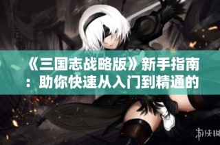 《三国志战略版》新手指南：助你快速从入门到精通的全攻略