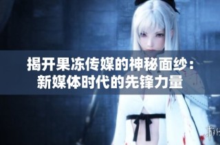 揭开果冻传媒的神秘面纱：新媒体时代的先锋力量