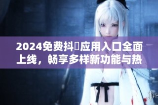 2024免费抖抈应用入口全面上线，畅享多样新功能与热门内容