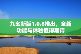 九幺新版1.0.8推出，全新功能与体验值得期待
