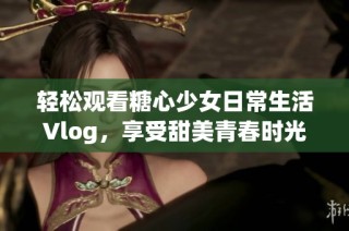 轻松观看糖心少女日常生活Vlog，享受甜美青春时光！