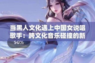 当黑人文化遇上中国女说唱歌手：跨文化音乐碰撞的新视角