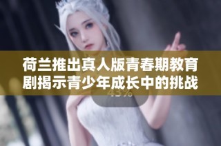 荷兰推出真人版青春期教育剧揭示青少年成长中的挑战与思考