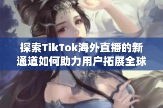探索TikTok海外直播的新通道如何助力用户拓展全球观众群体