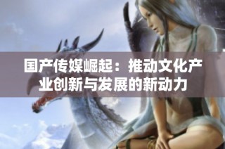 国产传媒崛起：推动文化产业创新与发展的新动力