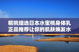 精挑细选日本水蜜桃身体乳正品推荐让你的肌肤焕发水润光彩