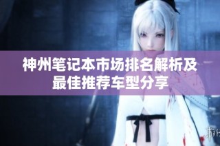 神州笔记本市场排名解析及最佳推荐车型分享