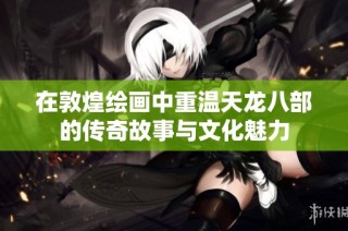 在敦煌绘画中重温天龙八部的传奇故事与文化魅力