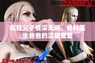 疯狂父子情深无间，骨科医生爸爸的温暖宠爱