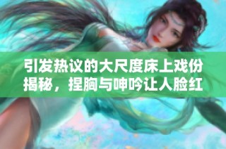 引发热议的大尺度床上戏份揭秘，捏胸与呻吟让人脸红心跳