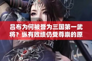吕布为何被誉为三国第一武将？纵有败绩仍受尊崇的原因解析