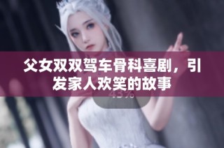 父女双双驾车骨科喜剧，引发家人欢笑的故事