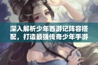 深入解析少年西游记阵容搭配，打造最强传奇少年手游攻略