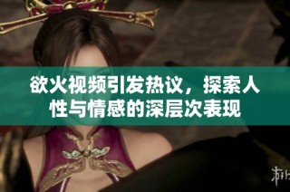 欲火视频引发热议，探索人性与情感的深层次表现
