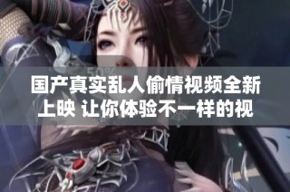国产真实乱人偷情视频全新上映 让你体验不一样的视听盛宴