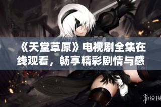 《天堂草原》电视剧全集在线观看，畅享精彩剧情与感人故事