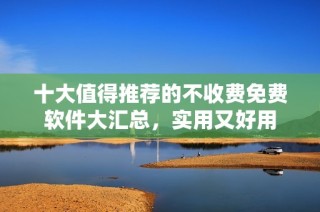十大值得推荐的不收费免费软件大汇总，实用又好用