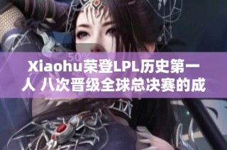 Xiaohu荣登LPL历史第一人 八次晋级全球总决赛的成就解析