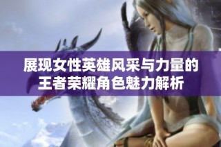 展现女性英雄风采与力量的王者荣耀角色魅力解析