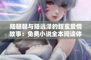 陆朝朝与陆远泽的甜蜜爱情故事：免费小说全本阅读体验