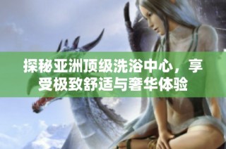 探秘亚洲顶级洗浴中心，享受极致舒适与奢华体验