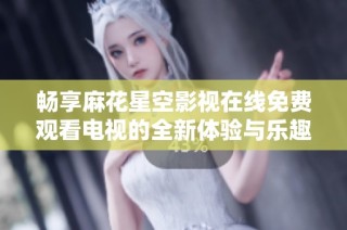 畅享麻花星空影视在线免费观看电视的全新体验与乐趣