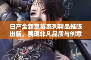 日产全新草莓系列精品推陈出新，展现非凡品质与创意设计