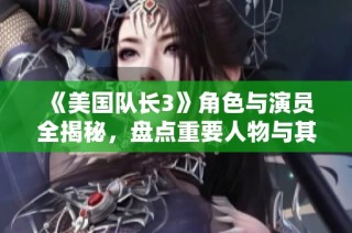 《美国队长3》角色与演员全揭秘，盘点重要人物与其介绍
