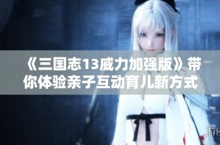 《三国志13威力加强版》带你体验亲子互动育儿新方式