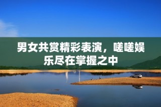 男女共赏精彩表演，嗟嗟娱乐尽在掌握之中