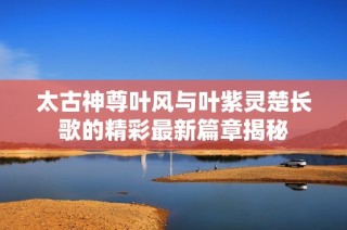 太古神尊叶风与叶紫灵楚长歌的精彩最新篇章揭秘
