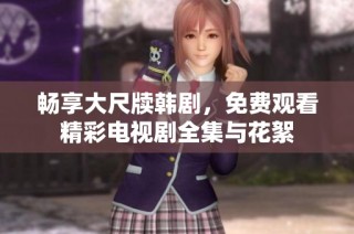 畅享大尺牍韩剧，免费观看精彩电视剧全集与花絮