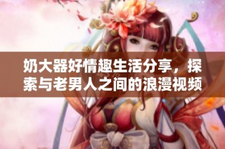 奶大器好情趣生活分享，探索与老男人之间的浪漫视频旅程