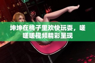 坤坤在桃子里欢快玩耍，嗟嗟嗟视频精彩呈现