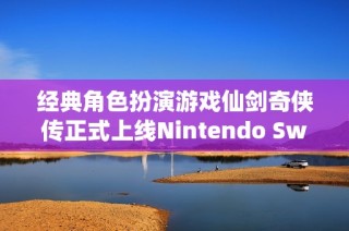 经典角色扮演游戏仙剑奇侠传正式上线Nintendo Switch平台