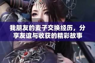 我朋友的麦子交换经历，分享友谊与收获的精彩故事