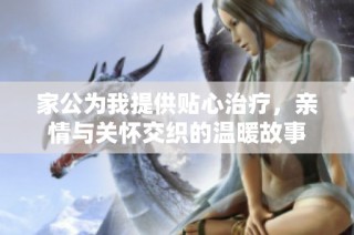 家公为我提供贴心治疗，亲情与关怀交织的温暖故事