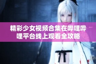 精彩少女视频合集在哔哩哔哩平台线上观看全攻略