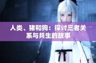 人类、猪和狗：探讨三者关系与共生的故事
