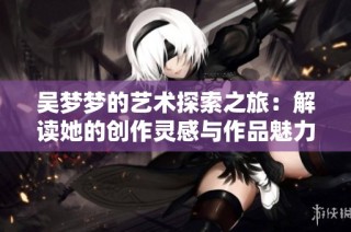 吴梦梦的艺术探索之旅：解读她的创作灵感与作品魅力