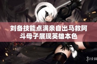 刘备技能点满亲自出马救阿斗母子展现英雄本色