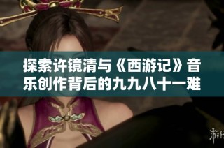 探索许镜清与《西游记》音乐创作背后的九九八十一难