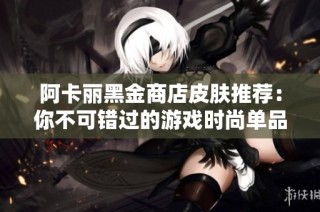 阿卡丽黑金商店皮肤推荐：你不可错过的游戏时尚单品
